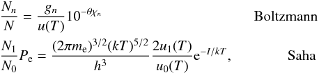 Mathematical equation: \begin{eqnarray*} &&\frac{N_n}{N} = \frac{g_n}{u(T)}10^{-\theta \chi_n} ~~~~~~~\text{Boltzmann} \\ & &\frac{N_1}{N_0}P_{\rm e} = \frac{(2\pi m_{\rm e})^{3/2}(kT)^{5/2}}{h^3} \frac{2u_1(T)}{u_0(T)} {\rm e}^{-I/kT}, ~~~~~\text{Saha} \end{eqnarray*}