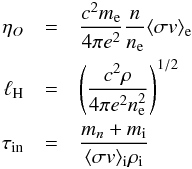 Mathematical equation: \begin{eqnarray} \nonumber \eta_O&=&\frac{c^2m_{\rm e}}{4\pi e^2}\frac{n}{n_{\rm e}}\langle \sigma v\rangle_{\rm e}\\ \nonumber \lH&=&\Bigg(\frac{c^2\rho}{4\pi e^2n_{\rm e}^2}\Bigg)^{1/2}\\ \nonumber \id{\tau}{in}&=&\frac{m_n+m_{\rm i}}{\langle \sigma v\rangle_{\rm i}\rho_{\rm i}} \end{eqnarray}