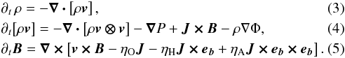 Mathematical equation: \begin{eqnarray} &&\partial_t\, \rho = - \vec{\nabla \cdot} \left[ \rho \vec{v} \right], \label{eqn:dyn-rho}\\ &&\partial_t \!\left[ \rho \vec{v} \right] = - \vec{\nabla \cdot} \left[ \rho \vec{v \otimes v} \right] - \bnab P + \vec{J \times B} - \rho\nabla\Phi, \label{eqn:dyn-v}\\ &&\partial_t \vec{B} = \vec{\nabla \times} \left[ \vec{v \times B} - \eta_{\mathrm{O}} \vec{J} - \eta_{\mathrm{H}} \vec{J \times e_b} + \eta_{\mathrm{A}} \vec{J \times e_b \times e_b} \right]. \label{eqn:dyn-b} \end{eqnarray}