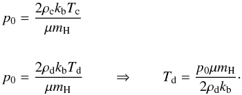 Mathematical equation: \begin{eqnarray} \begin{split} p_{0} &=\frac{2\rho_{\rm c} k_{\rm b}T_{\rm c}}{\mu m_{\rm H}}\\ \\ p_{0} &=\frac{2\rho_{\rm d} k_{\rm b}T_{\rm d}}{\mu m_{\rm H}} \qquad \Rightarrow \qquad T_{\rm d}=\frac{p_{0}\mu m_{\rm H}}{2\rho_{\rm d}k_{\rm b}}\cdot \label{eq:p0_Td} \end{split} \end{eqnarray}