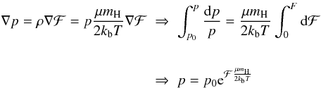 Mathematical equation: \begin{eqnarray} \begin{split} \nabla p=\rho\nabla\mathcal{F}=p\frac{\mu m_{\rm H}}{2k_{\rm b}T}\nabla\mathcal{F} \; &\Rightarrow \; \int_{p_{0}}^{p}\frac{{\rm d}p}{p}=\frac{\mu m_{\rm H}}{2k_{\rm b}T}\int_{0}^{F}{\rm d}\mathcal{F}\\ \\ \; &\Rightarrow \; p=p_{0}{\rm e}^{\mathcal{F}\frac{\mu m_{\rm H}}{2k_{\rm b}T}} \label{eq:PressureF} \end{split} \end{eqnarray}