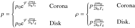 Mathematical equation: \begin{equation} p = \begin{cases} p_{0}{\rm e}^{ \mathcal{F} \frac{\mu m_{\rm H}}{2k_{\rm b}T_{\rm c}}} \qquad \text{{Corona}}\\ \\ p_{0}{\rm e}^{ \mathcal{F} \frac{\mu m_{\rm H}}{2k_{\rm b}T_{\rm d}}} \qquad \text{{Disk}} \end{cases} \rho = \begin{cases} p\frac{\mu m_{\rm H}}{2k_{\rm b}T_{\rm c}} \qquad \text{{Corona}}\\ \\ p\frac{\mu m_{\rm H}}{2k_{\rm b}T_{\rm d}} \qquad \text{{Disk}}. \end{cases} \label{eq:pressure&density} \end{equation}