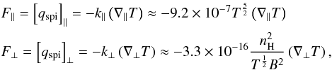 Mathematical equation: \begin{eqnarray} \begin{split} &F_{\parallel} = \left[ q_{\rm spi} \right]_{\parallel} = -k_{\parallel} \left( \nabla_{\parallel}T \right) \approx -9.2 \times 10^{-7} T^{\frac{5}{2}} \left( \nabla_{\parallel}T \right) \\ &F_{\perp} = \left[ q_{\rm spi} \right]_{\perp} = -k_{\perp} \left( \nabla_{\perp}T \right) \approx -3.3 \times 10^{-16} \frac{n_{\rm H}^{2}}{T^{\frac{1}{2}}B^{2}} \left( \nabla_{\perp}T \right), \label{eq:ThermCond_q_spi} \end{split} \end{eqnarray}