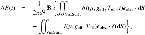Mathematical equation: \begin{eqnarray} \Delta E(t) &=& \frac{1}{2\pi d^2}\Re \left\{ \iint_{\mathrm{Vis. Surf.}} \delta I(\mu,\geff,\Teff,t) \eo \cdot \mathrm{d}\vect{S} \right. \nonumber \\ & & \left. + \iint_{\mathrm{Vis. Surf.}} I(\mu,\geff,\Teff) \eo \cdot \delta(\mathrm{d}\vect{S}) \right\}, \label{eq:E_perturbed} \end{eqnarray}