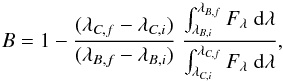 Mathematical equation: \begin{equation} B = 1 - \frac{(\lambda_{C,f} - \lambda_{C,i})}{(\lambda_{B,f} - \lambda_{B,i})}~ \frac{\int_{\lambda_{B,i}}^{\lambda_{B,f}} F_\lambda\;{\rm d}\lambda } {\int_{\lambda_{C,i}}^{\lambda_{C,f}} F_\lambda\; {\rm d}\lambda }, \label{Eq:bands} \end{equation}