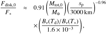Mathematical equation: \appendix \setcounter{section}{5} \begin{eqnarray} \frac{F_{\rm disk,0}}{F_{\ast}} &\approx& 0.91 \left(\frac{M_{\rm tot,0}}{M_\oplus}\right) \left(\frac{s_{\rm p}}{3000\,{\rm km}}\right)^{-0.96} \nonumber \\ && \times \left(\frac{B_\nu(T_{\rm d})/B_{\nu}(T_\ast)}{1.6\times 10^{-3}}\right), \label{eq:ratio} \end{eqnarray}