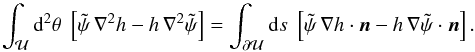 Mathematical equation: \begin{equation} \int_{\cal U} \d^2\theta\;\eck{\tilde\psi\,\nabla^2 h-h\,\nabla^2 \tilde\psi} =\int_{\partial \cal U}\d s\; \eck{\tilde\psi\, \nabla h\cdot \vc n- h\,\nabla\tilde\psi\cdot \vc n}. \label{eq:GreenT} \end{equation}