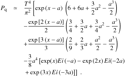 Mathematical equation: \appendix \setcounter{section}{1} \begin{eqnarray} \label{desarrollo1} P_{\rm q} &\simeq & \frac{T^4}{\pi^2} \left[\exp \left( x-a\right) \;\left( 6+6a+\frac{3}{2}a^{2}-\frac{a^{3}}{2}\right) \nonumber \right.\\ && -\frac{\exp \left[ 2\left(x-a\right) \right] }{2}\left(\frac{3}{4}+\frac{3}{2}a+\frac{3}{4}a^{2}-\frac{a^{3}}{2}\right) \nonumber \\ && +\frac{\exp \left[ 3\left( x-a\right) \right] }{3}\left(\frac{2}{9}+\frac{2}{3}a+\frac{a^{2}}{2}-\frac{a^{3}}{2}\right) \nonumber \\ && -\frac{3}{8}a^{4} \left[ \exp(x) Ei\left( -a\right) -\exp \left(2x\right) Ei(-2a) \nonumber \right. \\ && \left.\left.+\exp \left( 3x\right) Ei\left( -3a\right) \right]\right]\;. \end{eqnarray}