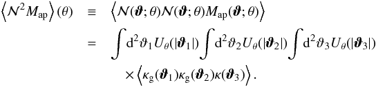 Mathematical equation: \begin{eqnarray} \label{eq:mmn} \ev{\Nap^2 \Map} (\theta) &\equiv& \ev{\Nap(\vvartheta;\theta) \Nap(\vvartheta;\theta) \Map(\vvartheta;\theta )} \nonumber \\&=& \int \!\dd^{2} \vartheta_{1} U_{\theta} ( |\vvartheta_{1}|) \!\int\! \dd^{2} \vartheta_{2} U_{\theta} ( |\vvartheta_{2}|) \!\int\! \dd^{2} \vartheta_{3} U_{\theta} ( |\vvartheta_{3}|) \nonumber\\ && \quad\times \left\langle \kappa_{\mathrm{g}} ( \boldsymbol {\vartheta}_{1} ) \kappa_{\mathrm{g}} ( \boldsymbol {\vartheta}_{2} ) \kappa ( \boldsymbol {\vartheta}_{3} ) \right\rangle . \end{eqnarray}
