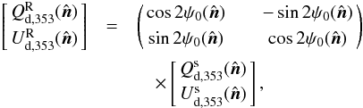 Mathematical equation: \begin{eqnarray} \left[\! \!\begin{array}{c} Q_{\rm d, 353}^{\rm R} (\hat{\vec{n}}) \\[1mm] U_{\rm d, 353}^{\rm R} (\hat{\vec{n}}) \end{array}\! \!\right]& =&\left(\! \!\begin{array}{ccc} \cos{2 \psi_0} (\hat{\vec{n}}) && - \sin{2 \psi_0} (\hat{\vec{n}}) \\[1mm] \sin{2 \psi_0} (\hat{\vec{n}}) && \cos{2 \psi_0} (\hat{\vec{n}}) \end{array}\! \!\right) \nonumber \\ &&\quad\times\left[\! \!\begin{array}{c} Q_{\rm d, 353}^{\rm s}(\hat{\vec{n}}) \\[1mm] U_{\rm d, 353}^{\rm s} (\hat{\vec{n}}) \end{array}\! \!\right] , \end{eqnarray}
