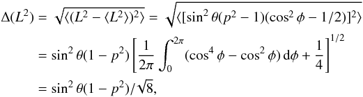 Mathematical equation: \begin{eqnarray*} \begin{split} \Delta (L^2)&=\sqrt{\langle(L^2-\langle L^2\rangle)^2\rangle}= \sqrt{\langle[\sin^2\theta(p^2-1)(\cos^2\phi-1/2 )]^2\rangle}\\ &=\sin^2\theta(1-p^2) \left[ \frac{1}{2\pi}\int_0^{2\pi}(\cos^4\phi-\cos^2\phi)\,{\rm d}\phi +\frac{1}{4} \right]^{1/2}\\ &=\sin^2\theta(1-p^2)/\!\sqrt{8}, \end{split} \end{eqnarray*}