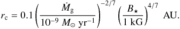 Mathematical equation: \begin{eqnarray} \begin{split} r_{\rm c} = 0.1 \left( \frac{ \dot M_{\rm g}}{10^{-9} \Ms \yr^{-1}}\right) ^{-2/7} \left( \frac{ B_{\star} }{ 1 \kG}\right)^{4/7 } \AU. \label{eq:r_c} \end{split} \end{eqnarray}