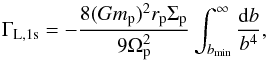 Mathematical equation: \begin{equation} \Gamma_\mathrm{L,1s} =- \frac{8(Gm_{\rm p})^2 r_{\rm p} \Sigma_{\rm p}}{9 \Omega_{\rm p}^2} \int_{b_{\rm min}}^{\infty}\frac{ {\rm d} b}{b ^4}, \end{equation}