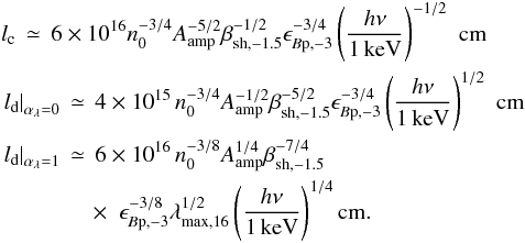 Mathematical equation: \begin{eqnarray} && l_{\rm c} \,\simeq\, 6\times10^{16}n_0^{-3/4}A_{\rm amp}^{-5/2}\beta_{\rm sh,-1.5}^{-1/2}\epsilon_{B{\rm p},-3}^{-3/4}\left(\frac{h\nu}{1\,{\rm keV}}\right)^{-1/2} \,\,{\rm cm} \nonumber\\ && \left.l_{\rm d}\right\vert_{\alpha_\lambda=0} \,\simeq\, 4\times 10^{15}\,n_0^{-3/4}A_{\rm amp}^{-1/2}\beta_{\rm sh,-1.5}^{-5/2}\epsilon_{B{\rm p},-3}^{-3/4}\left(\frac{h\nu}{1\,{\rm keV}}\right)^{1/2}\,\,{\rm cm}\nonumber\\ && \left.l_{\rm d}\right\vert_{\alpha_\lambda=1} \,\simeq\, 6\times 10^{16}\,n_0^{-3/8}A_{\rm amp}^{1/4}\beta_{\rm sh,-1.5}^{-7/4} \nonumber \\ && \quad\qquad \quad\times\,\, \, \epsilon_{B{\rm p},-3}^{-3/8}\lambda_{\rm max,16}^{1/2}\left(\frac{h\nu}{1\,{\rm keV}}\right)^{1/4} {\rm cm}. \label{eq:lcool1} \end{eqnarray}