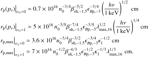 Mathematical equation: \begin{eqnarray} &&\left.r_{\rm p}(p_\nu)\right\vert_{\alpha_\lambda=0} \simeq 0.7\times 10^{16}\,n_0^{-3/4}\beta_{\rm sh,-1.5}^{-5/2}\epsilon_{B\rm p,-3}^{-3/4} \left(\frac{h\nu}{1\,{\rm keV}}\right)^{1/2}\,\,{\rm cm}\nonumber\\ &&\left.r_{\rm p}(p_\nu)\right\vert_{\alpha_\lambda=1} \simeq 5\times 10^{16}\,n_0^{-3/8}\beta_{\rm sh,-1.5}^{-7/4}\epsilon_{B\rm p,-3}^{-3/8}\lambda_{\rm max,16}^{1/2}\left(\frac{h\nu}{1\,{\rm keV}}\right)^{1/4}{\rm cm}\nonumber\\ &&\left.r_{\rm p,max}\right\vert_{\alpha_\lambda=0} \simeq 3.6\times 10^{16}n_0^{-3/4}\beta_{\rm sh,-1.5}^{-3/2}\epsilon_{B\rm p,-3}^{-3/4}\kappa_1^{-1/2}\,\,{\rm cm}\nonumber\\ &&\left.r_{\rm p,max}\right\vert_{\alpha_\lambda=1} \simeq 7\times 10^{16}\,n_0^{-1/2}\beta_{\rm sh,-1.5}^{-4/3}\epsilon_{B\rm p,-3}^{-1/2} \kappa_1^{-1/3}\lambda_{\rm max,16}^{1/3}\,\,{\rm cm}. \label{eq:dmaxn} \end{eqnarray}