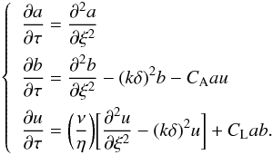 Mathematical equation: \begin{eqnarray} \label{system} \left\{ \begin{split} \begin{gathered} \begin{aligned} & \frac{\partial{a}}{\partial{\tau}}=\frac{\partial^2{a}}{\partial{\xi}^2} \\ & \frac{\partial{b}}{\partial{\tau}}=\frac{\partial^2{b}}{\partial{\xi}^2}-(k\delta)^2b-C_{\rm A}au \\ & \frac{\partial{u}}{\partial{\tau}}=\bigg(\frac{\nu}{\eta}\bigg)\bigg[\frac{\partial^2{u}}{\partial{\xi}^2}-(k\delta)^2u\bigg]+C_{\rm L}ab . \end{aligned} \end{gathered} \end{split} \right. \end{eqnarray}