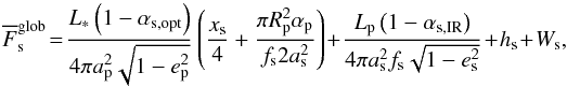Mathematical equation: \begin{equation} \label{Fglob} \overline{F}_\mathrm{s}^\mathrm{glob}\! =\! \frac { L_* \left( 1 - \alpha_\mathrm{s,opt} \right) } { 4 \pi a_\mathrm{p}^2 \sqrt{1 - e_\mathrm{p}^2} } \left( \frac { x_\mathrm{s} } { 4 } + \frac {\pi R_\mathrm{p}^2 \alpha_\mathrm{p}} { f_\mathrm{s} 2 a_\mathrm{s}^2 } \right)+ \frac {L_\mathrm{p} \left( 1 - \alpha_\mathrm{s,IR} \right) } { 4 \pi a_\mathrm{s}^2 f_\mathrm{s} \sqrt{1 - e_\mathrm{s}^2} } + h_\mathrm{s} + W_\mathrm{s}, \end{equation}
