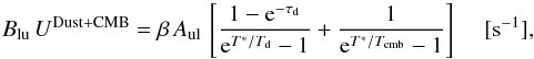 Mathematical equation: \appendix \setcounter{section}{4} \begin{equation} \label{rate-BU} B_{\rm lu}\, U^{\rm Dust+CMB} = \beta \, A_{\rm ul} \, \left[\frac{1-{\rm e}^{-\tau_{\rm d}}}{{\rm e}^{T^*/T_{\rm d}}-1} + \frac{1}{{\rm e}^{T^*/T_{\rm cmb}}-1} \right] \,\,\,\,\,\,\, [{\rm s^{-1}}], \end{equation}