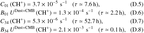 Mathematical equation: \appendix \setcounter{section}{4} \begin{eqnarray} \label{eq-col_chp01} &&C_{\rm 01}\,({\rm CH^+}) = 3.7 \times 10^{-5} \,\, {\rm s^{-1}} \,\,\,\,\, (\tau\simeq 7.6\,{\rm h}),\\ \label{eq-rad_chp01} &&B_{\rm 01}\, U^{\rm Dust+CMB} \,({\rm CH^+})= 1.3 \times 10^{-4} \,\, {\rm s^{-1}} \,\,\,\,\, (\tau\simeq 2.2\,{\rm h}),\\ \label{eq-col_chp34} &&C_{\rm 34}\,({\rm CH^+}) = 5.3 \times 10^{-6} \,\, {\rm s^{-1}} \,\,\,\,\, (\tau\simeq 52.7\,{\rm h}),\\ \label{eq-rad_chp34} &&B_{\rm 34}\, U^{\rm Dust+CMB} \,({\rm CH^+})= 2.1 \times 10^{-3} \,\, {\rm s^{-1}} \,\,\,\,\, (\tau\simeq 0.1\,{\rm h}), \end{eqnarray}