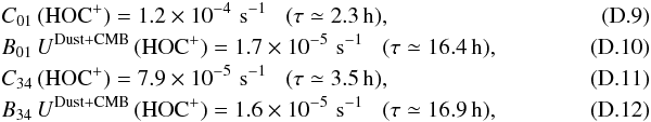 Mathematical equation: \appendix \setcounter{section}{4} \begin{eqnarray} \label{eq-col_hocp01} &&C_{\rm 01}\,({\rm HOC^+}) = 1.2 \times 10^{-4} \,\, {\rm s^{-1}} \,\,\,\,\, (\tau\simeq 2.3\,{\rm h}),\\ \label{eq-rad_hocp01} &&B_{\rm 01}\, U^{\rm Dust+CMB} \,({\rm HOC^+}) = 1.7 \times 10^{-5} \,\, {\rm s^{-1}} \,\,\,\,\, (\tau\simeq 16.4\,{\rm h}),\\ \label{eq-col_hocp34} &&C_{\rm 34}\,({\rm HOC^+}) = 7.9 \times 10^{-5} \,\, {\rm s^{-1}} \,\,\,\,\, (\tau\simeq 3.5\,{\rm h}),~~~~~~~~~~~~~~~~~~~~~~~~~~~~~~~~~~~~~~~~~~~~~~\\ \label{eq-rad_hocp34} &&B_{\rm 34}\, U^{\rm Dust+CMB} \,({\rm HOC^+}) = 1.6 \times 10^{-5} \,\, {\rm s^{-1}} \,\,\,\,\, (\tau\simeq 16.9\,{\rm h}), \end{eqnarray}