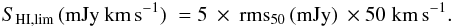 Mathematical equation: \begin{eqnarray} S_\mathrm{HI,lim}\,(\mathrm{mJy}\:\mathrm{km}\,\mathrm{s}^{-1}) \; = 5 \: \times \: {\rm rms}_{50}\,(\mathrm{mJy}) \: \times 50 \; \mathrm{km}\,\mathrm{s}^{-1} . \end{eqnarray}