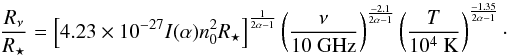 \begin{equation} \frac{R_{\nu}}{R_\star} = \left[ 4.23 \times10^{-27} I(\alpha) n_0^2 R_\star \right]^{\frac{1}{2\alpha -1}} \left( \frac{\nu}{10 ~\mathrm{GHz}} \right)^{\frac{-2.1}{2\alpha -1}}\left( \frac{T}{10^4 ~\mathrm{K}} \right)^{\frac{-1.35}{2\alpha -1}} \cdot\label{eq.rnu} \end{equation}