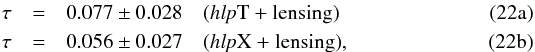 % subequation 3838 0 \begin{eqnarray} \tau &=& 0.077 \pm 0.028 \quad \text{(\hlp T + lensing)}\\ \tau &=& 0.056 \pm 0.027 \quad \text{(\hlp X + lensing)}, \end{eqnarray}