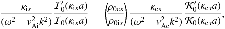 \begin{equation} \frac{\kappa_{\mathrm{i}s}}{(\omega^2 - v_{\mathrm{Ai}}^2 k^2)} \frac{\mathcal{I}'_0(\kappa_{\mathrm{i}s} a)}{\mathcal{I}_0(\kappa_{\mathrm{i}s} a)} \,=\, \left(\!\frac{\rho_{\mathrm{0e}s}}{\rho_{\mathrm{0i}s}}\!\right) \frac{\kappa_{\mathrm{e}s}}{(\omega^2 - v_{\mathrm{Ae}}^2 k^2)} \frac{\mathcal{K}'_0(\kappa_{\mathrm{e}s} a)}{\mathcal{K}_0(\kappa_{\mathrm{e}s} a)}, \end{equation}