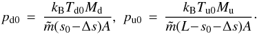 \begin{equation} p_{\mathrm{d0}} \,=\, \frac{k_\mathrm{B} T_\mathrm{d0} M_\mathrm{d}}{\tilde{m}(s_0\!-\!\Delta s) A},\,\, p_{\mathrm{u0}} \,=\, \frac{k_\mathrm{B} T_\mathrm{u0} M_\mathrm{u}}{\tilde{m}(L\!-\!s_0\!-\!\Delta s)A}\cdot \label{eq:pressure0} \end{equation}