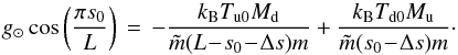 \begin{equation} g_\odot \cos\left(\frac{\pi s_0}{L} \right) \,=\, -\frac{k_\mathrm{B} T_\mathrm{u0} M_\mathrm{d}}{\tilde{m}(L\!-\!s_0\!-\!\Delta s)m} +\frac{k_\mathrm{B} T_\mathrm{d0} M_\mathrm{u}}{\tilde{m}(s_0\!-\!\Delta s)m}\cdot \label{eq:equilibrium0} \end{equation}