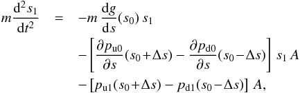 \begin{eqnarray} m \frac{\mathrm{d}^2 s_1}{\mathrm{d} t^2} &=& -m\,\frac{\mathrm{d}g}{\mathrm{d}s}(s_0)\,s_1 \nonumber\\ &&- \left[\frac{\partial p_\mathrm{u0}}{\partial s}(s_0\!+\!\Delta s) - \frac{\partial p_\mathrm{d0}}{\partial s}(s_0\!-\!\Delta s)\right]\,s_1\,A \nonumber\\ &&- \left[p_\mathrm{u1}(s_0\!+\!\Delta s) - p_\mathrm{d1}(s_0\!-\!\Delta s)\right]\,A, \label{eq:motion} \end{eqnarray}