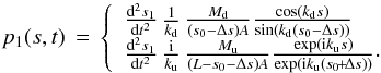 \begin{equation} p_1(s,t) \,=\, \left\{ \begin{array}{l} \frac{\mathrm{d}^2 s_1}{\mathrm{d}t^2}\, \frac{1}{k_\mathrm{d}}\,\frac{M_{\rm d}}{(s_0-\Delta s)A} \frac{\cos(k_\mathrm{d}s)}{\sin(k_\mathrm{d}(s_0-\Delta s))} \\ \frac{\mathrm{d}^2 s_1}{\mathrm{d}t^2}\, \frac{{\rm i}}{k_\mathrm{u}}\,\frac{M_{\rm u}}{(L-s_0-\Delta s)A} \frac{\exp({\rm i}k_\mathrm{u}s)}{\exp({\rm i}k_\mathrm{u}(s_0\!+\!\Delta s))}\cdot \end{array} \right. \label{eq:pressure1} \end{equation}