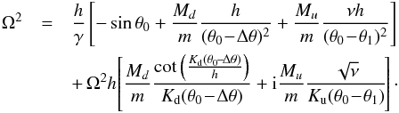 \begin{eqnarray} \Omega^2 &=& \frac{h}{\gamma}\left[ -\sin\theta_0 + \frac{M_d}{m}\frac{h}{(\theta_0\!-\!\Delta\theta)^2} + \frac{M_u}{m}\frac{\nu h}{(\theta_0\!-\!\theta_1)^2} \right] \nonumber\\ &&+\, \Omega^2 h \!\left[ \frac{M_d}{m}\frac{\cot\left(\frac{K_\mathrm{d}(\theta_0\!-\!\Delta\theta)}{h}\right)}{K_\mathrm{d}(\theta_0\!-\!\Delta\theta)} + {\rm i}\frac{M_u}{m}\frac{\sqrt{\nu}}{K_\mathrm{u}(\theta_0\!-\!\theta_1)} \!\right]\cdot \label{eq:motionc} \end{eqnarray}