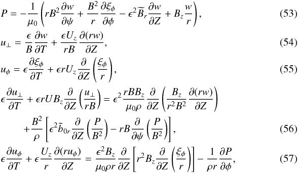\begin{eqnarray} &&P = -\frac1{\mu_0}\left(rB^2\pder{w}{\psi} + \frac{B^2}r\pder{\xi_\phi}\phi - \epsilon^2\widetilde{B}_r\pder{w}{Z} + B_z\frac wr\right), \label{eq:4.5} \\ &&u_\perp = \frac\epsilon B\pder{w}{T} + \frac{\epsilon U_z}{rB}\pder{(rw)}{Z} ,~~~ \label{eq:4.6} \\ &&u_\phi = \epsilon\pder{\xi_\phi}{T} + \epsilon rU_z\pder{}{Z}\left(\frac{\xi_\phi}r\right) ,~~~ \label{eq:4.7}\\ &&\epsilon\pder{u_\perp}{T} + \epsilon rUB_z\pder{}{Z}\left(\frac{u_\perp}{rB}\right) = \epsilon^2\frac{rBB_z}{\mu_0\rho}\pder{}{Z}\left(\frac{B_z}{r^2 B^2} \pder{(rw)}{Z}\right) \nonumber \\ & &\qquad\, + \frac{B^2}\rho\left[\epsilon^2\tilde{b}_{0r}\pder{}{Z}\left(\frac P{B^2}\right) - rB\pder{}{\psi}\left(\frac P{B^2}\right)\right] , ~~~~~~~~~~~~~~~~~~~~ \label{eq:4.8}\\ &&\epsilon\pder{u_\phi}{T} + \epsilon\frac{U_z}r\pder{(ru_\phi)}{Z} = \frac{\epsilon^2 B_z}{\mu_0\rho r}\pder{}{Z}\left[r^2B_z\pder{}{Z} \left(\frac{\xi_\phi}r\right)\right] - \frac1{\rho r}\pder{P}{\phi} , \label{eq:4.9} \end{eqnarray}