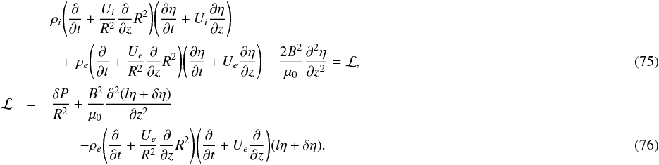 \begin{eqnarray} && \rho_i\Bigg(\pder{}{t} + \frac{U_i}{R^2}\pder{}{z}R^2\Bigg) \Bigg(\pder{\eta}{t} + U_i\pder{\eta}{z}\Bigg) \nonumber \\ && \hphantom{x} +\,\rho_e\Bigg(\pder{}{t} + \frac{U_e}{R^2}\pder{}{z}R^2\Bigg) \Bigg(\pder{\eta}{t} + U_e\pder{\eta}{z}\Bigg) - \frac{2B^2}{\mu_0}\spder{\eta}{z} = {\cal L},~~~~ \label{eq:4.25} \\ {\cal L} & =& \frac{\delta P}{R^2} + \frac{B^2}{\mu_0} \spder{(l\eta+\delta\eta)}{z} \nonumber \\ &&\qquad -\rho_e\Bigg(\pder{}{t} + \frac{U_e}{R^2}\pder{}{z}R^2\Bigg) \Bigg(\pder{}{t} + U_e\pder{}{z}\Bigg)(l\eta+\delta\eta). \label{eq:4.26} \end{eqnarray}