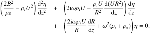 \begin{eqnarray} \left(\frac{2B^2}{\mu_0} - \rho_i U^2\right)\frac{{\rm d}^2\eta}{{\rm d}z^2} & + & \left(2{\rm i}\omega\rho_i U - \frac{\rho_i U}{R^2}\frac{{\rm d}(UR^2)}{{\rm d}z}\right) \frac{{\rm d}\eta}{{\rm d}z} \nonumber \\ & +& \left(\frac{2{\rm i}\omega\rho_i U}R\frac{{\rm d}R}{{\rm d}z} + \omega^2(\rho_i + \rho_e)\right)\eta = 0. \label{eq:5.4} \end{eqnarray}