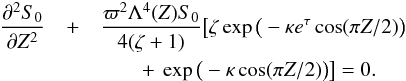 \begin{eqnarray} \spder{S_0}{Z} & +& \frac{\varpi^2\Lambda^4(Z)S_0}{4(\zeta + 1)} \big[\zeta\exp\big(-\kappa e^\tau\cos(\pi Z/2)\big) \nonumber\\ && \qquad +\:\exp\big(-\kappa\cos(\pi Z/2)\big)\big] = 0. \label{eq:6.20} \end{eqnarray}