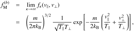 \begin{eqnarray} f_{\rm M}^{(b)} & = & \lim_{\kappa \to \infty} f_{\kappa} (v_{\parallel}, v_{\perp}) \nonumber \\ & = &\left({m \over 2 \pi k_{\rm B}}\right)^{3/2} {1\over \sqrt{T_{\parallel}} T_{\perp}} \exp \left[- {m \over 2k_{\rm B}}\left({v_{\parallel}^2\over T_{\parallel}} + {v_{\perp}^2\over T_{\perp}}\right)\right], \label{e14} \end{eqnarray}