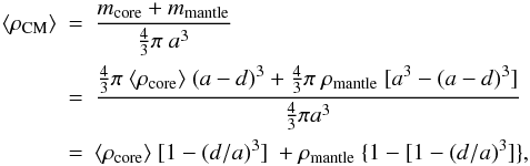 Mathematical equation: \begin{eqnarray} \langle \rho_{\rm CM} \rangle &\!\!\!=\!\!\!& \frac{ m_{\rm core} + m_{\rm mantle} }{\frac{4}{3} \pi \ a^3} \nonumber \\ & \!\!\!=\!\!\!& \frac{\frac{4}{3} \pi \ \langle \rho_{\rm core} \rangle \ (a-d)^3 + \frac{4}{3} \pi \ \rho_{\rm mantle} \ [a^3-(a-d)^3]}{\frac{4}{3} \pi a^3} \nonumber \\ &\!\!\!= \!\!\!&\langle \rho_{\rm core} \rangle \ [1-(d/a)^3] \ + \rho_{\rm mantle} \ \{ 1- [1-(d/a)^3] \}, \label{eq_density_aSilaC} \end{eqnarray}