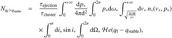 \begin{eqnarray} N_{q_\text{f} > q_\text{stable}} &= & \frac{\tau_\text{ejection}}{\tau_\text{cluster}} \int_{0}^{+\infty} \frac{{\rm d}p_*}{4\pi {\rm d}^2} \int_{0}^{2\pi} p_*{\rm d}\omega_* \int_{\sqrt{\frac{2GM}{p_*}}}^{+\infty} {\rm d}v_*~n_v(v_*,p_*) ~ \nonumber \\ && \times \int_{0}^{\pi} {\rm d}i_* \sin i_* \int_{0}^{2\pi} {\rm d}\Omega_*~ \mathcal{H}e(q_\text{f} - q_\text{stable}) ,\label{proba} \end{eqnarray}