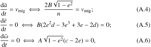 \appendix \setcounter{section}{1} \begin{eqnarray} && \frac{{\rm d}\bar{a}}{{\rm d}t} = v_\text{mig} \iff \frac{2B\sqrt{1-e^2}}{n} = v_\text{mig} ;\\ && \displaystyle \frac{{\rm d}\bar{e}}{{\rm d}t} = 0 \iff B(2e^2d-3e^3+3e-2d) = 0 ;\\ && \frac{{\rm d}\bar{\omega}}{{\rm d}t} = 0 \iff A\sqrt{1-e^2}(c-2e) = 0 , \end{eqnarray}