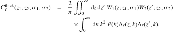 \begin{eqnarray} C^{\mrm{thick}}_{\ell} (z_1, z_2;\sigma_1, \sigma_2) &=& \frac{2}{\pi} \iint_0^\infty \dx z \dx z^\prime \ W_1(z; z_1, \sigma_1) W_2(z^\prime; z_2, \sigma_2)\notag \\ &&\quad \times \int_0^\infty \dx k\ k^2\ P(k) \Delta_{\ell}(z, k)\Delta_{\ell}(z^\prime, k). \end{eqnarray}