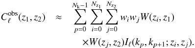 \begin{eqnarray} C^{\mrm{obs}}_{\ell}(z_1, z_2) &\approx& \sum_{p=0}^{N_\mrm{k}-1} \sum_{i=0}^{N_{\mrm{z}_1}}\sum_{j=0}^{N_{\mrm{z}_2}} w_i w_j W(z_i,z_1)\notag \\ &&\quad \times W(z_j,z_2) I_\ell(k_p,k_{p+1};z_i,z_j). \end{eqnarray}
