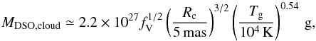 \begin{equation} M_{\rm DSO, cloud}\simeq 2.2\times 10^{27} f_{\rm V}^{1/2} \left(\frac{R_{\rm c}}{5\,{\rm mas}}\right)^{3/2} \left(\frac{T_{\rm g}}{10^{4}\,{\rm K}} \right)^{0.54}\,{\rm g} , \label{eq_mass_cloud} \end{equation}