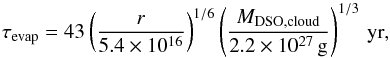 \begin{equation} \tau_{\rm evap}=43 \left(\frac{r}{5.4 \times 10^{16}}\right)^{1/6} \left(\frac{M_{\rm DSO,cloud}}{2.2\times 10^{27}\,{\rm g}}\right)^{1/3}\,{\rm yr} , \end{equation}