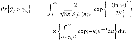 \begin{eqnarray} \textit{Pr}\left\{\hat{\gamma _j} > \gamma _{\epsilon _j}\right\} &=& \int_{0}^{\infty}\frac{2}{\sqrt{8\pi\;}S_j\Gamma (n)w}\exp \left\{-\frac{\left(\ln\,w\right)^2}{2S^2_j}\right\} \nonumber\\[1.5mm] & &\quad \times \left\{\int_{w\gamma _{\epsilon _j}/2}^{\infty} \exp (-u)u^{n-1} \mathrm{d}u\right\}\mathrm{d}w, \end{eqnarray}