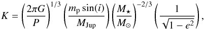 Mathematical equation: \begin{equation} \label{Kcirc} K= \left( \frac{2\pi G}{P} \right)^{1/3} \left( \frac{m_{\rm p}\sin (i)}{\Mj}\right) \left(\frac{M_{\star}}{M_{\odot}}\right)^{-2/3} \left(\frac{1}{\sqrt{1-e^{2}}}\right) , \end{equation}