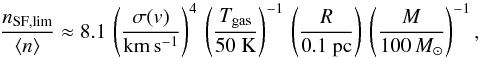Mathematical equation: \begin{equation} \frac{n_{\rm{}SF,lim}}{\langle{}n\rangle} \approx 8.1 \, \left( \frac{\sigma(v)}{\rm{}km\,s^{-1}} \right)^4 \, \left( \frac{T_{\rm{}gas}}{50~\rm{}K} \right)^{-1} \, \left( \frac{R}{0.1~\rm{}pc} \right) \, \left( \frac{M}{100\,M_{\sun}} \right)^{-1} , \end{equation}