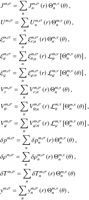 Mathematical equation: \begin{eqnarray} && \displaystyle J^{m,\sigma} = \sum_n J_n^{m,\sigma} \left( r \right) \Theta_n^{m,\nu} \left( \theta \right), \nonumber\\ && \displaystyle U^{m,\sigma} = \sum_n U_n^{m,\sigma} \left( r \right) \Theta_n^{m,\nu} \left( \theta \right), \nonumber\\ && \displaystyle \xi_r^{m,\sigma} = \sum_n \xi_{r;n}^{m,\sigma} \left( r \right) \Theta_n^{m,\nu} \left( \theta \right), \nonumber\\ && \displaystyle \xi_\theta^{m,\sigma} = \sum_n \xi_{\theta;n}^{m,\sigma} \left( r \right) \mathcal{L}_\theta^{m,\nu} \left[ \Theta_n^{m,\nu} \left( \theta \right) \right], \nonumber\\ && \displaystyle \xi_\varphi^{m,\sigma} = \sum_n \xi_{\varphi;n}^{m,\sigma} \left( r \right) \mathcal{L}_\varphi^{m,\nu} \left[ \Theta_n^{m,\nu} \left( \theta \right) \right], \nonumber\\ && \displaystyle V_r^{m,\sigma} = \sum_n V_{r ; n}^{m,\sigma} \left( r \right) \Theta_n^{m,\nu} \left( \theta \right), \nonumber\\ && \displaystyle V_\theta^{m,\sigma} = \sum_n V_{\theta;n}^{m,\sigma} \left( r \right) \mathcal{L}_\theta^{m,\nu} \left[ \Theta_n^{m,\nu} \left( \theta \right) \right], \nonumber\\ && \displaystyle V_\varphi^{m,\sigma} = \sum_n V_{\varphi;n}^{m,\sigma} \left( r \right) \mathcal{L}_\varphi^{m,\nu} \left[ \Theta_n^{m,\nu} \left( \theta \right) \right], \nonumber\\ && \displaystyle \delta p^{m,\sigma} = \sum_n \delta p_n^{m,\sigma} \left( r \right) \Theta_n^{m,\nu} \left( \theta \right), \nonumber\\ && \displaystyle \delta \rho^{m,\sigma} = \sum_n \delta \rho_n^{m,\sigma} \left( r \right) \Theta_n^{m,\nu} \left( \theta \right), \nonumber\\ && \displaystyle \delta T^{m,\sigma} = \sum_n \delta T_n^{m,\sigma} \left( r \right) \Theta_n^{m,\nu} \left( \theta \right) \nonumber\\ && \displaystyle y^{m,\sigma} = \sum_n y_n^{m,\sigma} \left( r \right) \Theta_n^{m,\nu} \left( \theta \right), \label{series_Hough} \end{eqnarray}