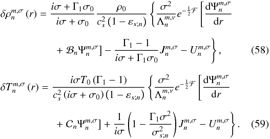 Mathematical equation: \begin{eqnarray} && \delta \rho_n^{m,\sigma} \left( r \right) = \displaystyle \frac{i \sigma + \Gamma_1 \sigma_0}{ i \sigma + \sigma_0} \frac{\rho_0}{c_s^2 \left( 1 - \varepsilon_{s;n} \right) } \left\{ \frac{\sigma^2}{\Lambda_n^{m,\nu}} e^{- \frac{1}{2} \mathcal{F}} \left[ \dfrac{{\rm d} \Psi_n^{m,\sigma}}{{\rm d}r} \right. \right.~~~~~~~~~~~~ \nonumber \\[6pt] && \qquad \qquad \quad \left. \left. \displaystyle +\; \mathcal{B}_n \Psi_n^{m,\sigma} \right] - \displaystyle \frac{\Gamma_1 - 1}{i \sigma + \Gamma_1 \sigma_0} J_n^{m,\sigma} - U_n^{m,\sigma} \right\}, \\[6pt] && \delta T_n^{m,\sigma} \left( r \right) = \displaystyle \frac{i \sigma T_0 \left( \Gamma_1 - 1 \right) }{c_s^2 \left( i \sigma + \sigma_0 \right) \left( 1 - \varepsilon_{s;n} \right)} \left\{ \frac{\sigma^2}{\Lambda_n^{m,\nu}} e^{- \frac{1}{2} \mathcal{F} } \left[ \dfrac{{\rm d} \Psi_n^{m,\sigma}}{{\rm d}r} \right. \right. \nonumber \\[6pt] && \qquad \qquad \quad \left. \left. \displaystyle +\; \mathcal{C}_n \Psi_n^{m,\sigma} \right] + \displaystyle \frac{1}{i \sigma} \left( 1 - \frac{\Gamma_1 \sigma^2 }{\sigma_{s;n}^2} \right) J_n^{m,\sigma} - U_n^{m,\sigma} \right\}. \label{deltaTn} \end{eqnarray}